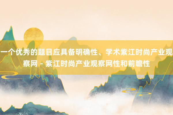 一个优秀的题目应具备明确性、学术紫江时尚产业观察网 - 紫江时尚产业观察网性和前瞻性